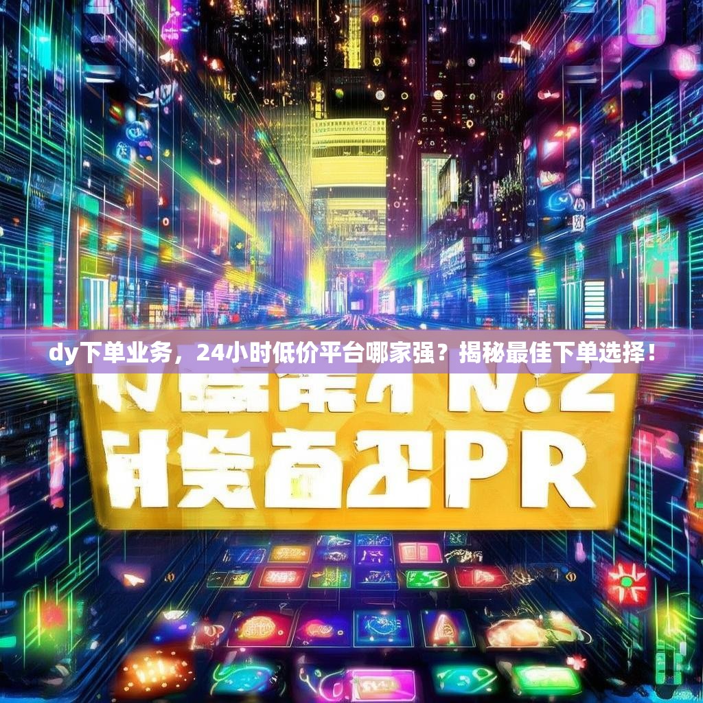 dy下单业务,24小时低价平台哪家强?揭秘最佳下单选择!